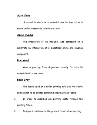 Auto Clave
A vessel in which texs material may be treated with
steam under pressure is called auto clave.
Azoic Dyeing
The production of an insoluble Azo compound on a
substrate by interaction of a diazotized amine and coupling
component.
B.A Wool
Wool originating from Argentina usually for luxurilly
material and coarse count.
Back Gray
The fabric used on a roller printing m/c b/w the fabric
and blanket to be printed sometime known as face fabric.
1. In order to absorbed any printing paste through the
printing fabric.
2. To impart resilience to the printed fabric allow sharping.
 