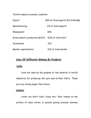 Textile industry economic condition
Export 60% of total exports (5.2 billions$)
Manufacturing 6% of total exports
Employment 38%
Gross demotic production (G.D.P) 8.5% of total G.D.P
Investment 31%
Market capitalization 12% of total market
Uses Of Different Ginning By Products
Lints
Lints are used as the purpose of raw material in textile
industries for producing the yarn and further fabric. These
are very strong longer than linters.
Linters
Linter are short fiber, fuzzy hair, fiber remain on the
surface of seed cotton. A second ginning process removes
 