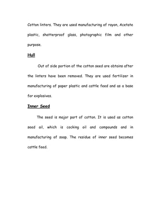 Cotton linters. They are used manufacturing of rayon, Acetate
plastic, shatterproof glass, photographic film and other
purpose.
Hull
Out of side portion of the cotton seed are obtains after
the linters have been removed. They are used fertilizer in
manufacturing of paper plastic and cattle feed and as a base
for explosives.
Inner Seed
The seed is major part of cotton. It is used as cotton
seed ail, which is cocking oil and compounds and in
manufacturing of soap. The residue of inner seed becomes
cattle feed.
 