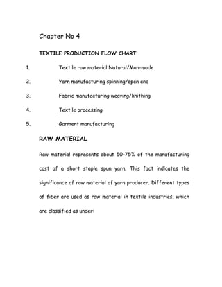 Chapter No 4
TEXTILE PRODUCTION FLOW CHART
1. Textile raw material Natural/Man-made
2. Yarn manufacturing spinning/open end
3. Fabric manufacturing weaving/knithing
4. Textile processing
5. Garment manufacturing
RAW MATERIAL
Raw material represents about 50-75% of the manufacturing
cost of a short staple spun yarn. This fact indicates the
significance of raw material of yarn producer. Different types
of fiber are used as raw material in textile industries, which
are classified as under:
 