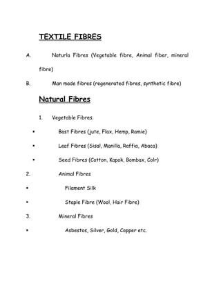 TEXTILE FIBRES
A. Naturla Fibres (Vegetable fibre, Animal fiber, mineral
fibre)
B. Man made fibres (regenerated fibres, synthetic fibre)
Natural Fibres
1. Vegetable Fibres.
Bast Fibres (jute, Flax, Hemp, Ramie)
Leaf Fibres (Sisal, Manilla, Raffia, Abaca)
Seed Fibres (Cotton, Kapok, Bombax, Colr)
2. Animal Fibres
Filament Silk
Staple Fibre (Wool, Hair Fibre)
3. Mineral Fibres
Asbestos, Silver, Gold, Copper etc.
 