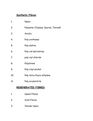 Synthetic Fibres
1. Nylon
2. Polyester (Teylene, Dacron, Tetron0
3. Acrylic
4. Poly urethanes
5. Poly olefins
6. Poly vinl derivatives
7. poly viyl chloride
8. Polystrene
9. Poly vinyl alcohol
10. Poly tetra flouro ethylene
11. Poly acrylonitrile
REGENERATED FIBRES
1. Casein Fibres
2. Ardil Fibres
3. Viscose rayon.
 