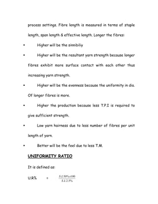 process settings. Fibre length is measured in terms of staple
length, span length & effective length. Longer the fibres:
Higher will be the sinnibiliy
Higher will be the resultant yarn strength because longer
fibres exhibit more surface contact with each other thus
increasing yarn strength.
Higher will be the evenness because the uniformity in dia.
Of longer fibres is more.
Higher the production because less T.P.I is required to
give sufficient strength.
Low yarn hairness due to less number of fibres per unit
length of yarn.
Better will be the feel due to less T.M.
UNIFORMITY RATIO
It is defined as:
U.R% =
%5.2.
100%50.
LS
xLS
 