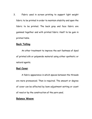 3. Fabric used in screen printing to support light weight
fabric to be printed in order to maintain stability and open the
fabric to be printed. The back gray and face fabric are
gummed together and with printed fabric itself to be gum in
printed table.
Back Telling
An other treatment to improve the wet fastness of dyed
of printed silk or polyamide material using either synthetic or
natural agents.
Bad Cover
A fabric appearance in which spaces between the threads
are more pronounced. Than is required. The amount or degree
of cover can be affected by loom adjustment setting or count
of reed or by the construction of the yarn used.
Balance Weave
 