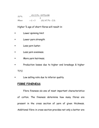 )5.2%7.67.(3
100)975.0%5.2.(
%.
−==
−
=
LSLWhere
L
xLS
FS
Higher % age of short fibres will result in:
Lower spinning limit
Lower yarn strength
Less yarn luster.
Less yarn evenness.
More yarn hairiness.
Production losses due to higher end breakage & higher
T.P.I
Low selling rate due to inferior quality
FIBRE FINENESS
Fibre fineness sis one of most important characteristics
of cotton. The fineness determine how many fibres are
present in the cross section of yarn of given thickness.
Additional fibre in cross section provides not only a better are
 