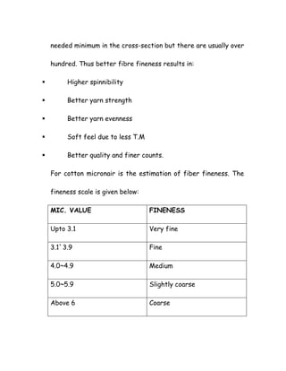 needed minimum in the cross-section but there are usually over
hundred. Thus better fibre fineness results in:
Higher spinnibility
Better yarn strength
Better yarn evenness
Soft feel due to less T.M
Better quality and finer counts.
For cotton micronair is the estimation of fiber fineness. The
fineness scale is given below:
MIC. VALUE FINENESS
Upto 3.1 Very fine
3.1`3.9 Fine
4.0~4.9 Medium
5.0~5.9 Slightly coarse
Above 6 Coarse
 