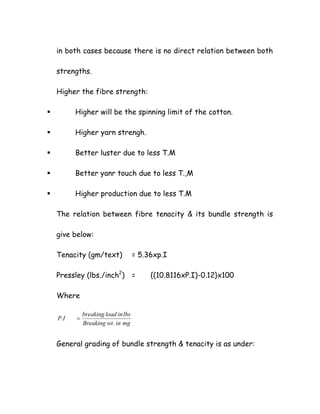 in both cases because there is no direct relation between both
strengths.
Higher the fibre strength:
Higher will be the spinning limit of the cotton.
Higher yarn strengh.
Better luster due to less T.M
Better yanr touch due to less T.,M
Higher production due to less T.M
The relation between fibre tenacity & its bundle strength is
give below:
Tenacity (gm/text) = 5.36xp.I
Pressley (lbs./inch2
) = {(10.8116xP.I)-0.12}x100
Where
mginwtBreaking
lbsinloadbreaking
IP
.
. =
General grading of bundle strength & tenacity is as under:
 