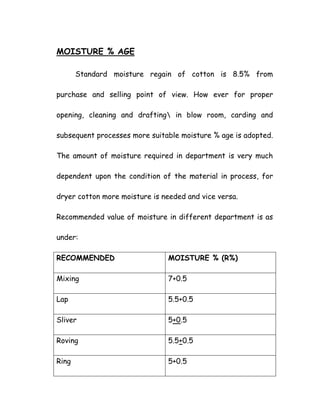 MOISTURE % AGE
Standard moisture regain of cotton is 8.5% from
purchase and selling point of view. How ever for proper
opening, cleaning and drafting in blow room, carding and
subsequent processes more suitable moisture % age is adopted.
The amount of moisture required in department is very much
dependent upon the condition of the material in process, for
dryer cotton more moisture is needed and vice versa.
Recommended value of moisture in different department is as
under:
RECOMMENDED MOISTURE % (R%)
Mixing 7+0.5
Lap 5.5+0.5
Sliver 5+0.5
Roving 5.5+0.5
Ring 5+0.5
 