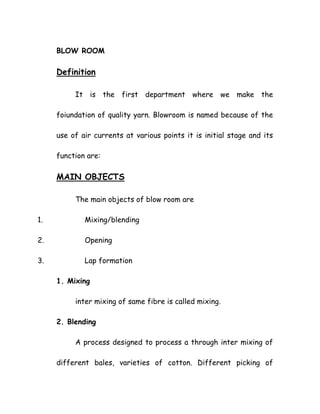BLOW ROOM
Definition
It is the first department where we make the
foiundation of quality yarn. Blowroom is named because of the
use of air currents at various points it is initial stage and its
function are:
MAIN OBJECTS
The main objects of blow room are
1. Mixing/blending
2. Opening
3. Lap formation
1. Mixing
inter mixing of same fibre is called mixing.
2. Blending
A process designed to process a through inter mixing of
different bales, varieties of cotton. Different picking of
 