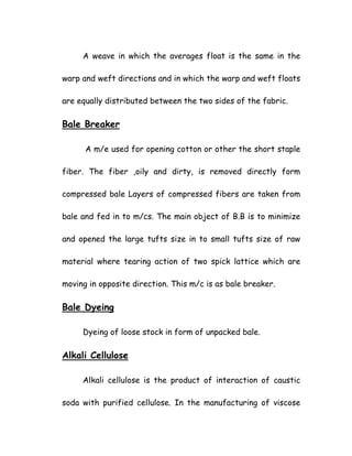 A weave in which the averages float is the same in the
warp and weft directions and in which the warp and weft floats
are equally distributed between the two sides of the fabric.
Bale Breaker
A m/e used for opening cotton or other the short staple
fiber. The fiber ,oily and dirty, is removed directly form
compressed bale Layers of compressed fibers are taken from
bale and fed in to m/cs. The main object of B.B is to minimize
and opened the large tufts size in to small tufts size of raw
material where tearing action of two spick lattice which are
moving in opposite direction. This m/c is as bale breaker.
Bale Dyeing
Dyeing of loose stock in form of unpacked bale.
Alkali Cellulose
Alkali cellulose is the product of interaction of caustic
soda with purified cellulose. In the manufacturing of viscose
 