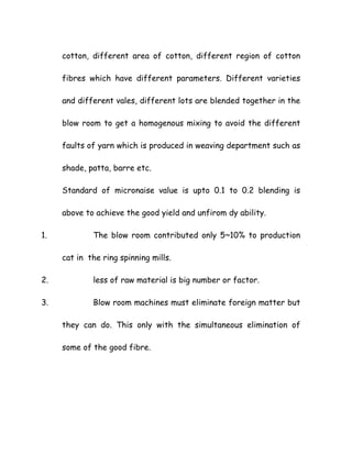 cotton, different area of cotton, different region of cotton
fibres which have different parameters. Different varieties
and different vales, different lots are blended together in the
blow room to get a homogenous mixing to avoid the different
faults of yarn which is produced in weaving department such as
shade, patta, barre etc.
Standard of micronaise value is upto 0.1 to 0.2 blending is
above to achieve the good yield and unfirom dy ability.
1. The blow room contributed only 5~10% to production
cat in the ring spinning mills.
2. less of raw material is big number or factor.
3. Blow room machines must eliminate foreign matter but
they can do. This only with the simultaneous elimination of
some of the good fibre.
 