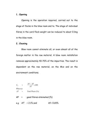 1. Opening
Opening is the operation required, carried out to the
stage of flocks in the blow room and to. The stage of individual
fibres in the card flock weight can be reduced to about 0.1mg
in the blow room.
2. Cleaning
Blow room cannot eliminate all, or even almost all of the
foreign matter in the raw material. A blow room installation
removes approximately 40-70% of the impurities. The result is
dependent on the raw material, on the Mcs and on the
environment conditions.
(%)
100
WasteTotalAT
asWhere
x
AT
AFAT
CE
=
−
=
AF = good fibres eliminated (%)
e.g AT = 2.1% and Af= 0.65%
 