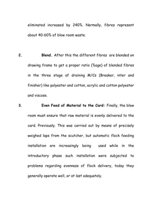 eliminated increased by 240%. Normally, fibres represent
about 40-60% of blow room waste.
2. Blend. After this the different fibres are blended on
drawing frame to get a proper ratio (%age) of blended fibres
in the three stage of draining M/Cs (Breaker, inter and
finisher) like polyester and cotton, acrylic and cotton polyester
and viscose.
3. Even Feed of Material to the Card: Finally, the blow
room must ensure that raw material is evenly delivered to the
card. Previously. This was carried out by means of precisely
weighed laps from the scutcher, but automatic flock feeding
installation are increasingly being used while in the
introductory phase such installation were subjected to
problems regarding evenness of flock delivery, today they
generally operate well, or at last adequately.
 