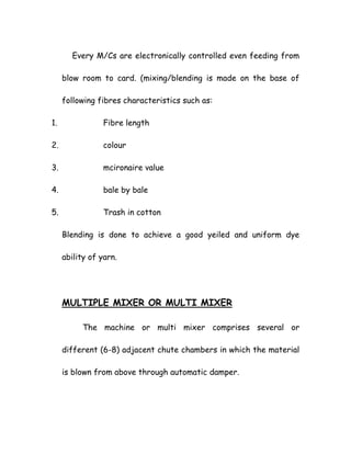 Every M/Cs are electronically controlled even feeding from
blow room to card. (mixing/blending is made on the base of
following fibres characteristics such as:
1. Fibre length
2. colour
3. mcironaire value
4. bale by bale
5. Trash in cotton
Blending is done to achieve a good yeiled and uniform dye
ability of yarn.
MULTIPLE MIXER OR MULTI MIXER
The machine or multi mixer comprises several or
different (6-8) adjacent chute chambers in which the material
is blown from above through automatic damper.
 