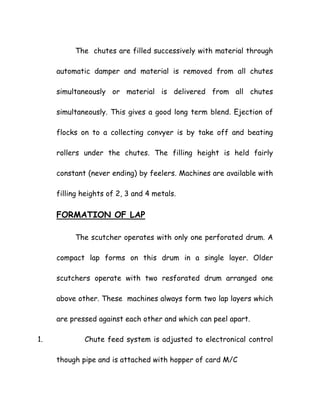 The chutes are filled successively with material through
automatic damper and material is removed from all chutes
simultaneously or material is delivered from all chutes
simultaneously. This gives a good long term blend. Ejection of
flocks on to a collecting convyer is by take off and beating
rollers under the chutes. The filling height is held fairly
constant (never ending) by feelers. Machines are available with
filling heights of 2, 3 and 4 metals.
FORMATION OF LAP
The scutcher operates with only one perforated drum. A
compact lap forms on this drum in a single layer. Older
scutchers operate with two resforated drum arranged one
above other. These machines always form two lap layers which
are pressed against each other and which can peel apart.
1. Chute feed system is adjusted to electronical control
though pipe and is attached with hopper of card M/C
 