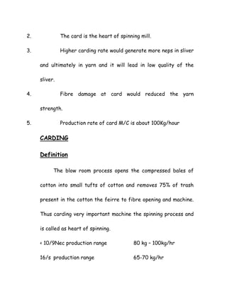 2. The card is the heart of spinning mill.
3. Higher carding rate would generate more neps in sliver
and ultimately in yarn and it will lead in low quality of the
sliver.
4. Fibre damage at card would reduced the yarn
strength.
5. Production rate of card M/C is about 100Kg/hour
CARDING
Definition
The blow room process opens the compressed bales of
cotton into small tufts of cotton and removes 75% of trash
present in the cotton the feirre to fibre opening and machine.
Thus carding very important machine the spinning process and
is called as heart of spinning.
< 10/9Nec production range 80 kg – 100kg/hr
16/s production range 65-70 kg/hr
 