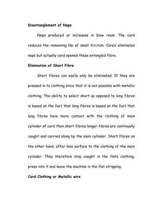 Disentanglement of Naps
Neps produced or increases in blow room. The card
reduces the remaining No of small friction. Cared eliminates
neps but actually card opened these entangled fibre.
Elimination of Short Fibre
Short fibres can easily only be eliminated. If they are
pressed in to clothing since that it is not possible with metallic
clothing. The ability to select short as opposed to long fibres
is based on the fact that long fibres is based on the fact that
long fibres have more contact with the clothing of main
cylinder of card then short fibres longer fibres are continually
caught and carried along by the main cylinder. Short fibres on
the other hand, offer less surface to the clothing of the main
cylinder. They therefore stay caught in the flats clothing,
press into it and leave the machine in the flat stripping.
Card Clothing or Metallic wire
 