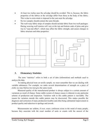 Textile Testing By P. Rangari Page 9
 At least two inches near the selvedge should be avoided. This is, because, the fabric
properties of the fabrics at the selvedge differ from those at the body of the fabric.
This is due to extra strain is imposed in the yarn near the selvedge.
 No two samples should contain the same threads.
 The weft wary fabric strips of samples should include fabric from two weft packages.
During weaving weft tension will vary at the top and bottom ends of pirns and give
rise to “cop end effect”, which may affect the fabric strength, and causes changes in
fabric structure and other properties.
3. Elementary Statistics
The term “statistics” refers to both a set of data (information) and methods used to
analyze the data.
In making physical tests on textile sample, we must remember that we are dealing with
variable substances. For example, we make several determinations of strength on a piece of
cloth; we may find no two test give the same result.
Measured quality of the manufactured product is always subject to a certain amount of
variations as result of chance. Some stable system of chance causes is inherent in any particular
scheme of production and inspection. Variation with in this stable pattern is inevitable. The
reason for variation outside this stable pattern may be discovered. This makes possible the
diagnosis and correction of many production troubles and often being substantial improvement in
product quality and reduction in spoilage and rework.
Measurements are seldom, if ever, exact, confusion exists in the mind of many people,
because they associate with the exact number of units or counts with the answer of the
 
