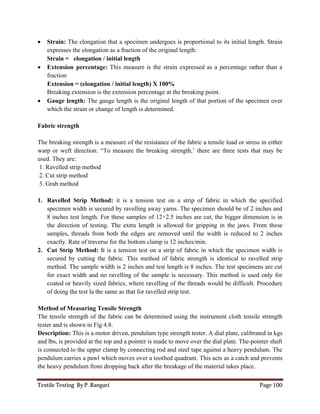 Textile Testing By P. Rangari Page 100
 Strain: The elongation that a specimen undergoes is proportional to its initial length. Strain
expresses the elongation as a fraction of the original length:
Strain = elongation / initial length
 Extension percentage: This measure is the strain expressed as a percentage rather than a
fraction
Extension = (elongation / initial length) X 100%
Breaking extension is the extension percentage at the breaking point.
 Gauge length: The gauge length is the original length of that portion of the specimen over
which the strain or change of length is determined.
Fabric strength
The breaking strength is a measure of the resistance of the fabric a tensile load or stress in either
warp or weft direction. “To measure the breaking strength,’ there are three tests that may be
used. They are:
1. Ravelled strip method
2. Cut strip method
3. Grab method
1. Ravelled Strip Method: it is a tension test on a strip of fabric in which the specified
specimen width is secured by ravelling away yarns. The specimen should be of 2 inches and
8 inches test length. For these samples of 12×2.5 inches are cut, the bigger dimension is in
the direction of testing. The extra length is allowed for gripping in the jaws. From these
samples, threads from both the edges are removed until the width is reduced to 2 inches
exactly. Rate of traverse for the bottom clamp is 12 inches/min.
2. Cut Strip Method: It is a tension test on a strip of fabric in which the specimen width is
secured by cutting the fabric. This method of fabric strength is identical to ravelled strip
method. The sample width is 2 inches and test length is 8 inches. The test specimens are cut
for exact width and no ravelling of the sample is necessary. This method is used only for
coated or heavily sized fabrics, where ravelling of the threads would be difficult. Procedure
of doing the test la the same as that for ravelled strip test.
Method of Measuring Tensile Strength
The tensile strength of the fabric can be determined using the instrument cloth tensile strength
tester and is shown in Fig 4.8.
Description: This is a motor driven, pendulum type strength tester. A dial plate, calibrated in kgs
and lbs, is provided at the top and a pointer is made to move over the dial plate. The-pointer shaft
is connected to the upper clamp by connecting rod and steel tape against a heavy pendulum. The
pendulum carries a pawl which moves over a toothed quadrant. This acts as a catch and prevents
the heavy pendulum from dropping back after the breakage of the material takes place.
 
