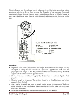 Textile Testing By P. Rangari Page 101
This also helps to note the reading at ease. A red pointer is provided in the upper clamp and an
elongation scale in the lower clamp to note the elongation of the specimen. Downward
movement is given to the lower clamp by a screw rod and lever at the rate of 18 inches/minute. A
catch is provided for the upper clamp to mount the sample without disturbing the pointer on the
dial.
Procedure:
 Inspect the tester for the proper size of the clamps, distance between the clamps, and any
other parts or settings that are necessary. (If a pendulum - type tester is used, select the
proper pendulum weight so that the pendulum will be between approximately 9 and 45
degrees with the vertical when the specimen breaks).
 If stress-strain curve is to be drawn, place the chart and pen in positioned align the chart
properly.
 Place the sample in the clamps. The specimen should be so placed that yams are broken
perpendicular to the load.
 Apply load to the sample and when the sample breaks, reverse the movement of the lower
clamp and raise the pen from the chart if a stress-strain chart is being made. If a stress-strain
chart is not being made,
 Record the breaking strength and return the pendulum to the zero position.
 