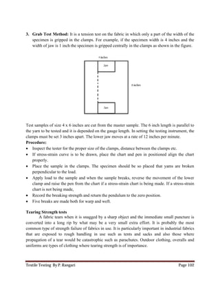 Textile Testing By P. Rangari Page 102
3. Grab Test Method: It is a tension test on the fabric in which only a part of the width of the
specimen is gripped in the clamps. For example, if the specimen width is 4 inches and the
width of jaw is 1 inch the specimen is gripped centrally in the clamps as shown in the figure.
Test samples of size 4 x 6 inches are cut from the master sample. The 6 inch length is parallel to
the yarn to be tested and it is depended on the gauge length. In setting the testing instrument, the
clamps must be set 3 inches apart. The lower jaw moves at a rate of 12 inches per minute.
Procedure:
 Inspect the tester for the proper size of the clamps, distance between the clamps etc.
 If stress-strain curve is to be drawn, place the chart and pen in positioned align the chart
properly.
 Place the sample in the clamps. The specimen should be so placed that yams are broken
perpendicular to the load.
 Apply load to the sample and when the sample breaks, reverse the movement of the lower
clamp and raise the pen from the chart if a stress-strain chart is being made. If a stress-strain
chart is not being made,
 Record the breaking strength and return the pendulum to the zero position.
 Five breaks are made both for warp and weft.
Tearing Strength tests
A fabric tears when it is snagged by a sharp object and the immediate small puncture is
converted into a long rip by what may be a very small extra effort. It is probably the most
common type of strength failure of fabrics in use. It is particularly important in industrial fabrics
that are exposed to rough handling in use such as tents and sacks and also those where
propagation of a tear would be catastrophic such as parachutes. Outdoor clothing, overalls and
uniforms are types of clothing where tearing strength is of importance.
 