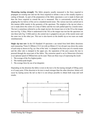 Textile Testing By P. Rangari Page 103
Measuring tearing strength: The fabric property usually measured is the force required to
propagate an existing tear and not the force required to initiate a tear as this usually requires a
cutting of threads. As part of the preparation of the fabric specimens a cut is made in them and
then the force required to extend the cut is measured. This is conveniently carried out by
gripping the two halves of the cut in a standard tensile tester. The various tear tests carried out in
this manner differ mainly in the geometry of the specimen. The simplest is the rip test where a
cut is made down the centre of a strip of fabric and the two tails pulled apart by a tensile tester.
The test is sometimes referred to as the single rip test, the trouser tear or in the US as the tongue
tear test Fig. 5.24(a). What is understood in the UK as the tongue tear test has the specimen cut
into three tails Fig. 5.24(b) and (c), the central one is gripped in one jaw of the tensile tester and
the outer two in the other jaw. This test is also known as the double rip as two tears are made
simultaneously.
Single rip tear test: In the US Standard 10 specimen s are tested from both fabric directions
each measuring 75mm X 200mm (3 X 8 in) with an 80mm (3.5 in) slit part way down the centre
of each strip as shown in Fig. (a). One of the 'tails ' is clamped in the lower jaw of a tensile tester
and the other side is clamped in the upper jaw, the separation of the jaws causes the tear to
proceed through the uncut part of the fabric. The extension speed is set to 50mm/min (2in/min)
or an optional speed of 300mm/min can be used. There are three ways of expressing the result:
1. The average of the five highest peaks.
2. The median peak height.
3. The average force by use of an integrator.
Depending on the direction the fabric is torn in the test is for the tearing strength of filling yarns
or of warp yarns. If the direction to be torn is much stronger than the other direction, failure will
occur by tearing across the tail so that it is not always possible to obtain both warp and weft
results.
 