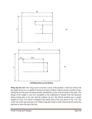 Textile Testing By P. Rangari Page 104
(All Dimensions are in Inches)
Wing rip tear test: The wing rip test overcome s some of the problem s which are found with
the single rip test as it is capable of testing most types of fabric without causing a transfer of tear.
During the test the point of tearing remains substantially in line with the centre of the grips. The
design of the sample is also less susceptible to the withdrawal of threads from the specimen
during tearing than is the case with the ordinary rip test. The British standard uses a sample
shaped as in Fig. 5.25 which is clamped in the tensile tester in the way shown in Fig. 5.26. The
centre line of the specimen has a cut 150mm long and a mark is made 25mm from the end of the
specimen to show the end of the tear.
 