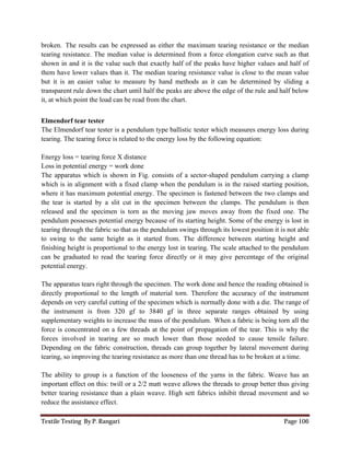 Textile Testing By P. Rangari Page 106
broken. The results can be expressed as either the maximum tearing resistance or the median
tearing resistance. The median value is determined from a force elongation curve such as that
shown in and it is the value such that exactly half of the peaks have higher values and half of
them have lower values than it. The median tearing resistance value is close to the mean value
but it is an easier value to measure by hand methods as it can be determined by sliding a
transparent rule down the chart until half the peaks are above the edge of the rule and half below
it, at which point the load can be read from the chart.
Elmendorf tear tester
The Elmendorf tear tester is a pendulum type ballistic tester which measures energy loss during
tearing. The tearing force is related to the energy loss by the following equation:
Energy loss = tearing force X distance
Loss in potential energy = work done
The apparatus which is shown in Fig. consists of a sector-shaped pendulum carrying a clamp
which is in alignment with a fixed clamp when the pendulum is in the raised starting position,
where it has maximum potential energy. The specimen is fastened between the two clamps and
the tear is started by a slit cut in the specimen between the clamps. The pendulum is then
released and the specimen is torn as the moving jaw moves away from the fixed one. The
pendulum possesses potential energy because of its starting height. Some of the energy is lost in
tearing through the fabric so that as the pendulum swings through its lowest position it is not able
to swing to the same height as it started from. The difference between starting height and
finishing height is proportional to the energy lost in tearing. The scale attached to the pendulum
can be graduated to read the tearing force directly or it may give percentage of the original
potential energy.
The apparatus tears right through the specimen. The work done and hence the reading obtained is
directly proportional to the length of material torn. Therefore the accuracy of the instrument
depends on very careful cutting of the specimen which is normally done with a die. The range of
the instrument is from 320 gf to 3840 gf in three separate ranges obtained by using
supplementary weights to increase the mass of the pendulum. When a fabric is being torn all the
force is concentrated on a few threads at the point of propagation of the tear. This is why the
forces involved in tearing are so much lower than those needed to cause tensile failure.
Depending on the fabric construction, threads can group together by lateral movement during
tearing, so improving the tearing resistance as more than one thread has to be broken at a time.
The ability to group is a function of the looseness of the yarns in the fabric. Weave has an
important effect on this: twill or a 2/2 matt weave allows the threads to group better thus giving
better tearing resistance than a plain weave. High sett fabrics inhibit thread movement and so
reduce the assistance effect.
 
