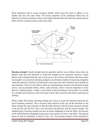Textile Testing By P. Rangari Page 107
Resin treatments such as crease resistance finishes which cause the yarns to adhere to one
another also have the same effect. The tensile properties of the constituent fibres have an
influence on tearing resistance as those with a high extension allow the load to be shared whereas
fibres with low extension such as cotton tear easily.
Bursting strength: Tensile strength tests are generally used for woven fabrics where there are
definite warp and weft directions in which the strength can be measured. However, certain
fabrics such as knitted materials, lace or non-woven s do not have such distinct directions where
the strength is at a maximum. Bursting strength is an alternative method of measuring strength in
which the material is stressed in all directions at the same time and is therefore more suitable for
such materials. There are also fabrics which are simultaneously stressed in all directions during
service, such as parachute fabrics, filters, sacks and nets, where it may be important to stress
them in a realistic manner. A fabric is more likely to fail by bursting in service than it is to break
by a straight tensile fracture as this is the type of stress that is present at the elbows and knees of
clothing.
When a fabric fails during a bursting strength test it does so across the direction which has the
lowest breaking extension. This is because when stressed in this way all the directions in the
fabric undergo the same extension so that the fabric direction with the lowest extension at break
is the one that will fail first. This is not necessarily the direction with the lowest strength. The
standard type of bursting strength test uses an elastic diaphragm to load the fabric, the pressure
of the fluid behind the diaphragm being used as the measure of stress in the fabric. The general
layout of such an instrument is shown in Fig. 5.29. The bursting strength is then measured in
 