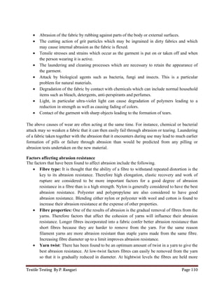 Textile Testing By P. Rangari Page 110
 Abrasion of the fabric by rubbing against parts of the body or external surfaces.
 The cutting action of grit particles which may be ingrained in dirty fabrics and which
may cause internal abrasion as the fabric is flexed.
 Tensile stresses and strains which occur as the garment is put on or taken off and when
the person wearing it is active.
 The laundering and cleaning processes which are necessary to retain the appearance of
the garment.
 Attack by biological agents such as bacteria, fungi and insects. This is a particular
problem for natural materials.
 Degradation of the fabric by contact with chemicals which can include normal household
items such as bleach, detergents, anti-perspirants and perfumes.
 Light, in particular ultra-violet light can cause degradation of polymers leading to a
reduction in strength as well as causing fading of colors.
 Contact of the garment with sharp objects leading to the formation of tears.
The above causes of wear are often acting at the same time. For instance, chemical or bacterial
attack may so weaken a fabric that it can then easily fail through abrasion or tearing. Laundering
of a fabric taken together with the abrasion that it encounters during use may lead to much earlier
formation of pills or failure through abrasion than would be predicted from any pilling or
abrasion tests undertaken on the new material.
Factors affecting abrasion resistance
The factors that have been found to affect abrasion include the following.
 Fibre type: It is thought that the ability of a fibre to withstand repeated distortion is the
key to its abrasion resistance. Therefore high elongation, elastic recovery and work of
rupture are considered to be more important factors for a good degree of abrasion
resistance in a fibre than is a high strength. Nylon is generally considered to have the best
abrasion resistance. Polyester and polypropylene are also considered to have good
abrasion resistance. Blending either nylon or polyester with wool and cotton is found to
increase their abrasion resistance at the expense of other properties.
 Fibre properties: One of the results of abrasion is the gradual removal of fibres from the
yarns. Therefore factors that affect the cohesion of yarns will influence their abrasion
resistance. Longer fibres incorporated into a fabric confer better abrasion resistance than
short fibres because they are harder to remove from the yarn. For the same reason
filament yarns are more abrasion resistant than staple yarns made from the same fibre.
Increasing fibre diameter up to a limit improves abrasion resistance.
 Yarn twist: There has been found to be an optimum amount of twist in a yarn to give the
best abrasion resistance. At low-twist factors fibres can easily be removed from the yarn
so that it is gradually reduced in diameter. At hightwist levels the fibres are held more
 