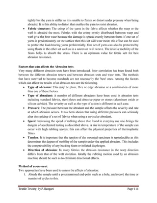 Textile Testing By P. Rangari Page 111
tightly but the yarn is stiffer so it is unable to flatten or distort under pressure when being
abraded. It is this ability to distort that enables the yarn to resist abrasion.
 Fabric structure: The crimp of the yarns in the fabric affects whether the warp or the
weft is abraded the most. Fabrics with the crimp evenly distributed between warp and
weft give the best wear because the damage is spread evenly between them. If one set of
yarns is predominantly on the surface then this set will wear most; this effect can be used
to protect the load-bearing yarns preferentially. One set of yarns can also be protected by
using floats in the other set such as in a sateen or twill weave. The relative mobility of the
floats helps to absorb the stress. There is an optimum value for fabric sett for best
abrasion resistance.
Factors that can affects the Abrasion tests
Very many different abrasion tests have been introduced. Poor correlation has been found both
between the different abrasion testers and between abrasion tests and wear tests. The methods
that have survived to become standards are not necessarily the 'best' ones. Among the factors
which can affect the results of an abrasion test are the following.
 Type of abrasion: This may be plane, flex or edge abrasion or a combination of more
than one of these factors.
 Type of abradant: A number of different abradants have been used in abrasion tests
including standard fabrics, steel plates and abrasive paper or stones (aluminum oxide or
silicon carbide). The severity as well as the type of action is different in each case.
 Pressure: The pressure between the abradant and the sample affects the severity and rate
at which abrasion occurs. It has been shown that using different pressures can seriously
alter the ranking of a set of fabrics when using a particular abradant.
 Speed: Increasing the speed of rubbing above that found in everyday use also brings the
dangers of accelerated testing as described above. A rise in temperature of the sample can
occur with high rubbing speeds; this can affect the physical properties of thermoplastic
fibres.
 Tension: It is important that the tension of the mounted specimen is reproducible as this
determines the degree of mobility of the sample under the applied abradant. This includes
the compressibility of any backing foam or inflated diaphragm.
 Direction of abrasion: In many fabrics the abrasion resistance in the warp direction
differs from that of the weft direction. Ideally the rubbing motion used by an abrasion
machine should be such as to eliminate directional effects.
Method of assessment:
Two approaches have been used to assess the effects of abrasion:
1. Abrade the sample until a predetermined end-point such as a hole, and record the time or
number of cycles to this.
 