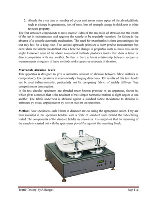 Textile Testing By P. Rangari Page 112
2. Abrade for a set time or number of cycles and assess some aspect of the abraded fabric
such as change in appearance, loss of mass, loss of strength change in thickness or other
relevant property.
The first approach corresponds to most people’s idea of the end point of abrasion but the length
of the test is indeterminate and requires the sample to be regularly examined for failure in the
absence of a suitable automatic mechanism. This need for examination is time consuming as the
test may last for a long time. The second approach promises a more precise measurement but
even when the sample has rubbed into a hole the change in properties such as mass loss can be
slight. However none of the above assessment methods produces results that show a linear or
direct comparison with one another. Neither is there a linear relationship between successive
measurements using any of these methods and progressive amounts of abrasion.
Martindale Abrasion Tester
This apparatus is designed to give a controlled amount of abrasion between fabric surfaces at
comparatively low pressures in continuously changing directions. The results of this test should
not be used indiscriminately, particularly not for comparing fabrics of widely different fibre
composition or construction.
In the test circular specimens are abraded under known pressure on an apparatus, shown in,
which gives a motion that is the resultant of two simple harmonic motions at right angles to one
another. The fabric under test is abraded against a standard fabric. Resistance to abrasion is
estimated by visual appearance or by loss in mass of the specimen.
Method: Four specimens each 38mm in diameter are cut using the appropriate cutter. They are
then mounted in the specimen holders with a circle of standard foam behind the fabric being
tested. The components of the standard holder are shown in. It is important that the mounting of
the sample is carried out with the specimens placed flat against the mounting block.
 