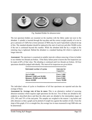 Textile Testing By P. Rangari Page 113
Fig. Standard Holder for abrasion tester
The test specimen holders are mounted on the machine with the fabric under test next to the
abradant. A spindle is inserted through the top plate and the correct weight (usually of a size to
give a pressure of 12kPa but a lower pressure of 9kPa may be used if specified) is placed on top
of this. The standard abradant should be replaced at the start of each test and after 50,000 cycles
if the test is continued beyond this number. While the abradant held flat by a weight as the
retaining ring is tightened. Behind the abradant is a standard backing felt which is replaced at
longer intervals.
Assessment: The specimen is examined at suitable intervals without removing it from its holder
to see whether two threads are broken. If the likely failure point is known the first inspection can
be made at 60% of that value. The abrading is continued until two threads are broken. All four
specimens should be judged individually. The interval for inspection are given below
The individual values of cycles to breakdown of all four specimens are reported and also the
average of these.
Assessment by Average rate of loss in mass: This is an alternative method of assessing
abrasion resistance which requires eight specimens for the test. Two of these are abraded to the
endpoint as described above and then the other pairs are abraded to the intermediate stages of
25%, 50% and 75% of the end point. The samples are weighed to the nearest 1 mg before and
after abrasion so that a graph can be plotted of weight loss against the number of rubs. From the
slope of this graph, if it is a straight line, the average loss in mass measured in mg/1000 rubs can
be determined.
 
