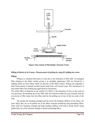Textile Testing By P. Rangari Page 114
Figure: One station of Martindale Abrasion Tester
Pilling of fabrics & its Causes –Measurement of picking by using ICI pilling box tester
Pilling:
Pilling is a condition that arises in wear due to the formation of little 'pills ‘of entangled
fibre clinging to the fabric surface giving it an unsightly appearance. Pills are formed by a
rubbing action on loose fibres which are present on the fabric surface. Pilling was originally a
fault found mainly in knitted woollen goods made from soft twisted yarns. The introduction of
man-made fibres into clothing has aggravated its seriousness.
The initial effect of abrasion on the surface of a fabric is the formation of fuzz as the result of
two processes, the brushing up of free fibre ends not enclosed within the yarn structure and the
conversion of fibre loops into free fibre ends by the pulling out of one of the two ends of the
loop.
The greater the breaking strength and the lower the bending stiffness of the fibres, the
more likely they are to be pulled out of the fabric structure producing long protruding fibres.
Fibre with low breaking strength and high bending stiffness will tend to break before being
pulled fully out of the structure leading to shorter protruding fibres.
 