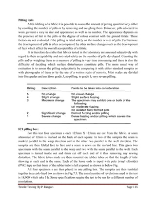 Textile Testing By P. Rangari Page 115
Pilling tests:
After rubbing of a fabric it is possible to assess the amount of pilling quantitatively either
by counting the number of pills or by removing and weighing them. However, pills observed in
worn garment s vary in size and appearance as well as in number. The appearance depends on
the presence of lint in the pills or the degree of colour contrast with the ground fabric. These
factors are not evaluated if the pilling is rated solely on the number or size of pills. Furthermore
the development of pills is often accompanied by other surface changes such as the development
of fuzz which affect the overall acceptability of a fabric.
It is therefore desirable that fabrics tested in the laboratory are assessed subjectively with
regard to their acceptability and not rated solely on the number of pills developed. Counting the
pills and/or weighing them as a measure of pilling is very time consuming and there is also the
difficulty of deciding which surface disturbances constitute pills. The more usual way of
evaluation is to assess the pilling subjectively by comparing it with either standard samples or
with photographs of them or by the use of a written scale of severity. Most scales are divided
into five grades and run from grade 5, no pilling, to grade 1, very severe pilling.
ICI pilling box:
For this test four specimen s each 125mm X 125mm are cut from the fabric. A seam
allowance of 12mm is marked on the back of each square. In two of the samples the seam is
marked parallel to the warp direction and in the other two parallel to the weft direction. The
samples are then folded face to face and a seam is sewn on the marked line. This gives two
specimens with the seam parallel to the warp and two with the seam parallel to the weft. Each
specimen is turned inside out and 6mm cut off each end of it thus removing any sewing
distortion. The fabric tubes made are then mounted on rubber tubes so that the length of tube
showing at each end is the same. Each of the loose ends is taped with poly (vinyl chloride)
(PVC) tape so that 6mm of the rubber tube is left exposed as shown in below Fig.
All four specimen s are then placed in one pilling box. The samples are then tumbled
together in a cork-lined box as shown in Fig.7.5. The usual number of revolutions used in the test
is 18,000 which take 5 h. Some specifications require the test to be run for a different number of
revolutions.
 
