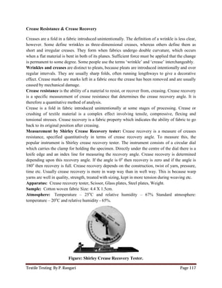 Textile Testing By P. Rangari Page 117
Crease Resistance & Crease Recovery
Creases are a fold in a fabric introduced unintentionally. The definition of a wrinkle is less clear,
however. Some define wrinkles as three-dimensional creases, whereas others define them as
short and irregular creases. They form when fabrics undergo double curvature, which occurs
when a flat material is bent in both of its planes. Sufficient force must be applied that the change
is permanent to some degree. Some people use the terms ‘wrinkle’ and ‘crease’ interchangeably.
Wrinkles and creases are distinct to pleats, because pleats are introduced intentionally and over
regular intervals. They are usually sharp folds, often running lengthways to give a decorative
effect. Crease marks are marks left in a fabric once the crease has been removed and are usually
caused by mechanical damage.
Crease resistance is the ability of a material to resist, or recover from, creasing. Crease recovery
is a specific measurement of crease resistance that determines the crease recovery angle. It is
therefore a quantitative method of analysis.
Crease is a fold in fabric introduced unintentionally at some stages of processing. Crease or
crushing of textile material is a complex effect involving tensile, compressive, flexing and
tensional stresses. Crease recovery is a fabric property which indicates the ability of fabric to go
back to its original position after creasing.
Measurement by Shirley Crease Recovery tester: Crease recovery is a measure of creases
resistance, specified quantitatively in terms of crease recovery angle. To measure this, the
popular instrument is Shirley crease recovery tester. The instrument consists of a circular dial
which carries the clamp for holding the specimen. Directly under the centre of the dial there is a
knife edge and an index line for measuring the recovery angle. Crease recovery is determined
depending upon this recovery angle. If the angle is 0o
then recovery is zero and if the angle is
180o
then recovery is full. Crease recovery depends on the construction, twist of yarn, pressure,
time etc. Usually crease recovery is more in warp way than in weft way. This is because warp
yarns are well in quality, strength, treated with sizing, kept in more tension during weaving etc.
Apparatus: Crease recovery tester, Scissor, Glass plates, Steel plates, Weight.
Sample: Cotton woven fabric Size: 4.4 X 1.5cm.
Atmosphere: Temperature – 25o
C and relative humidity – 67% Standard atmosphere:
temperature – 20o
C and relative humidity - 65%.
Figure: Shirley Crease Recovery Tester.
 