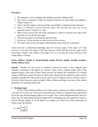 Textile Testing By P. Rangari Page 118
Procedure:
1. The specimen is cut by template and carefully creased by folding in half.
2. The crease is imparted on fabric by placing it between two glass plates and adding to
500gm weight on it.
3. After 1 min the weight is removed and the creased fabric is clamped on the instrument.
4. Then it is allowed to recover from the crease. The recovery time may vary to suit
particular creases. Usually it is 1 min.
5. When crease recovers the dial of the instrument is rotated to keep the free edge of the
specimen in line with the knife edge.
6. The recovery angle is read from the engraved scale.
7. In this way 10 tests are done in warp way and 10 for weft way.
8. The mean value of recovery angle is taken and thus crease recovery is measured.
Crease recovery is determined depending upon the recovery angle. If the angle is 0o
then
recovery is zero and if the angle is 180o
then recovery is full. Here the recovery angle for the
given fabric sample is the middle of the range. So it is to say that the crease recovery of the
sample fabric is average.
Fabric stiffness, Handle & Drape-Bending length, flexural rigidity, bending modulus-
Shirley stiffness tester.
Handle: 'Handle', the term given to properties assessed by touch or feel, depends upon
subjective assessment of the fabrics by a person. Terms such as smooth, rough, stiff or limp
depend strongly on the type of fabric being assessed, for instance the smoothness of a worsted
suiting is different in nature from that of cotton sateen. Because of the subjective nature of these
properties attempts have been made over the years to devise objective tests to measure some or
all of the factors that go to make up handle. Fabric stiffness and drape were some of the earliest
properties to be measured objectively.
 Bending length
A form of the cantilever stiffness test is often used as a measure of a fabric's stiffness as it
is an easy test to carry out. In the test a horizontal strip of fabric is clamped at one end and the
rest of the strip allowed hanging under its own weight. This is shown diagrammatically shown in
below Fig. The relationship among the length of the overhanging strip, the angle that it bends to
and the flexural rigidity, G, of the fabric is a complex one which was solved empirically by
Peirce to give the formula:
 