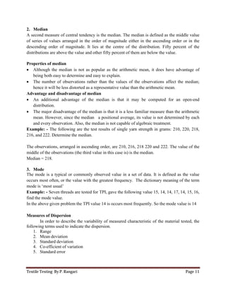 Textile Testing By P. Rangari Page 11
2. Median
A second measure of central tendency is the median. The median is defined as the middle value
of series of values arranged in the order of magnitude either in the ascending order or in the
descending order of magnitude. It lies at the centre of the distribution. Fifty percent of the
distributions are above the value and other fifty percent of them are below the value.
Properties of median
 Although the median is not as popular as the arithmetic mean, it does have advantage of
being both easy to determine and easy to explain.
 The number of observations rather than the values of the observations affect the median;
hence it will be less distorted as a representative value than the arithmetic mean.
Advantage and disadvantage of median
 An additional advantage of the median is that it may be computed for an open-end
distribution.
 The major disadvantage of the median is that it is a less familiar measure than the arithmetic
mean. However, since the median a positional average, its value is not determined by each
and every observation. Also, the median is not capable of algebraic treatment.
Example: - The following are the test results of single yarn strength in grams: 210, 220, 218,
216, and 222. Determine the median.
The observations, arranged in ascending order, are 210, 216, 218 220 and 222. The value of the
middle of the observations (the third value in this case is) is the median.
Median = 218.
3. Mode
The mode is a typical or commonly observed value in a set of data. It is defined as the value
occurs most often, or the value with the greatest frequency. The dictionary meaning of the term
mode is ‘most usual’
Example: - Seven threads are tested for TPI, gave the following value 15, 14, 14, 17, 14, 15, 16,
find the mode value.
In the above given problem the TPI value 14 is occurs most frequently. So the mode value is 14
Measures of Dispersion
In order to describe the variability of measured characteristic of the material tested, the
following terms used to indicate the dispersion.
1. Range
2. Mean deviation
3. Standard deviation
4. Co-efficient of variation
5. Standard error
 