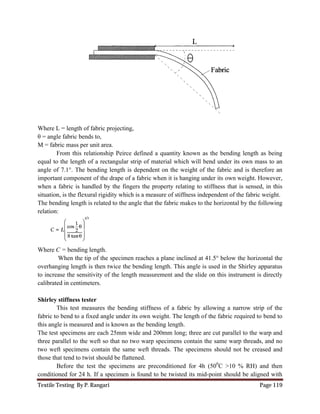 Textile Testing By P. Rangari Page 119
Where L = length of fabric projecting,
θ = angle fabric bends to,
M = fabric mass per unit area.
From this relationship Peirce defined a quantity known as the bending length as being
equal to the length of a rectangular strip of material which will bend under its own mass to an
angle of 7.1°. The bending length is dependent on the weight of the fabric and is therefore an
important component of the drape of a fabric when it is hanging under its own weight. However,
when a fabric is handled by the fingers the property relating to stiffness that is sensed, in this
situation, is the flexural rigidity which is a measure of stiffness independent of the fabric weight.
The bending length is related to the angle that the fabric makes to the horizontal by the following
relation:
Where C = bending length.
When the tip of the specimen reaches a plane inclined at 41.5° below the horizontal the
overhanging length is then twice the bending length. This angle is used in the Shirley apparatus
to increase the sensitivity of the length measurement and the slide on this instrument is directly
calibrated in centimeters.
Shirley stiffness tester
This test measures the bending stiffness of a fabric by allowing a narrow strip of the
fabric to bend to a fixed angle under its own weight. The length of the fabric required to bend to
this angle is measured and is known as the bending length.
The test specimens are each 25mm wide and 200mm long; three are cut parallel to the warp and
three parallel to the weft so that no two warp specimens contain the same warp threads, and no
two weft specimens contain the same weft threads. The specimens should not be creased and
those that tend to twist should be flattened.
Before the test the specimens are preconditioned for 4h (500
C >10 % RH) and then
conditioned for 24 h. If a specimen is found to be twisted its mid-point should be aligned with
 