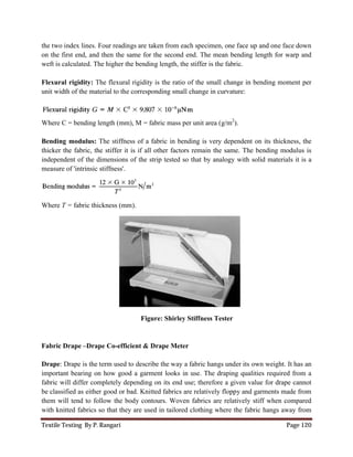 Textile Testing By P. Rangari
the two index lines. Four readings are taken from each specimen, one face up and one face down
on the first end, and then the same for the second end.
weft is calculated. The higher the bending length, the stiffer is the fabric.
Flexural rigidity: The flexural rigidity is the ratio of the small change in bending moment per
unit width of the material to the corresponding small change in curvature:
Where C = bending length (mm), M = fabric mass per unit area (g/m
Bending modulus: The stiffness of a fabric in bending is very dependent on its thickness, the
thicker the fabric, the stiffer it is if all other factors remain the same. The bending modul
independent of the dimensions of the strip tested so that by analogy with solid materials it is a
measure of 'intrinsic stiffness'.
Where T = fabric thickness (mm).
Fabric Drape –Drape Co-efficient & Drape Meter
Drape: Drape is the term used to describe the way a fabric hangs under its own
important bearing on how good a garment looks in use. The draping qualities required from a
fabric will differ completely depending on its end
be classified as either good or bad. Knitted fabrics are relatively floppy and garments made from
them will tend to follow the body contours. Woven fabrics are relatively stiff
with knitted fabrics so that they are used in tailored clothing where the fabric hangs away from
the two index lines. Four readings are taken from each specimen, one face up and one face down
on the first end, and then the same for the second end. The mean bending length for warp and
weft is calculated. The higher the bending length, the stiffer is the fabric.
The flexural rigidity is the ratio of the small change in bending moment per
unit width of the material to the corresponding small change in curvature:
here C = bending length (mm), M = fabric mass per unit area (g/m2
).
The stiffness of a fabric in bending is very dependent on its thickness, the
thicker the fabric, the stiffer it is if all other factors remain the same. The bending modul
independent of the dimensions of the strip tested so that by analogy with solid materials it is a
fabric thickness (mm).
Figure: Shirley Stiffness Tester
efficient & Drape Meter
Drape is the term used to describe the way a fabric hangs under its own
important bearing on how good a garment looks in use. The draping qualities required from a
completely depending on its end use; therefore a given value for drape cannot
be classified as either good or bad. Knitted fabrics are relatively floppy and garments made from
them will tend to follow the body contours. Woven fabrics are relatively stiff
with knitted fabrics so that they are used in tailored clothing where the fabric hangs away from
Page 120
the two index lines. Four readings are taken from each specimen, one face up and one face down
The mean bending length for warp and
The flexural rigidity is the ratio of the small change in bending moment per
The stiffness of a fabric in bending is very dependent on its thickness, the
thicker the fabric, the stiffer it is if all other factors remain the same. The bending modulus is
independent of the dimensions of the strip tested so that by analogy with solid materials it is a
weight. It has an
important bearing on how good a garment looks in use. The draping qualities required from a
therefore a given value for drape cannot
be classified as either good or bad. Knitted fabrics are relatively floppy and garments made from
them will tend to follow the body contours. Woven fabrics are relatively stiff when compared
with knitted fabrics so that they are used in tailored clothing where the fabric hangs away from
 