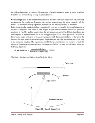 Textile Testing By P. Rangari Page 121
the body and disguises its contours. Measurement of a fabric s drape is meant to assess its ability
to do this and also its ability to hang in graceful curves.
Cusick drape test: In the drape test the specimen deforms with multi-directional curvature and
consequently the results are dependent to a certain amount upon the shear properties of the
fabric. The results are mainly dependent, however, on the bending stiffness of the fabric.
In the test a circular specimen is held concentrically between two smaller horizontal discs and is
allowed to drape into folds under its own weight. A light is shone from underneath the specimen
as shown in Fig. 10.4 and the shadow that the fabric casts, shown in Fig. 10.5, is traced onto an
annular piece of paper the same size as the unsupported part of the fabric specimen. The stiffer a
fabric is, the larger is the area of its shadow compared with the unsupported area of the fabric. To
measure the areas involved, the whole paper ring is weighed and then the shadow part of the ring
is cut away and weighed. The paper is assumed to have constant mass per unit area so that the
measured mass is proportional to area. The drape coefficient can then be calculated using the
following equation:
The higher the drape coefficient the stiffer is the fabric.
Figure 10.4 Cusick Drape Test
 