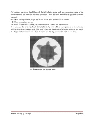 Textile Testing By P. Rangari Page 122
At least two specimens should be used, the fabric being tested both ways up so that a total of six
measurement s are made on the same specimen. There are three diameters of specimen that can
be used:
• A 24cm for limp fabrics; drape coefficient below 30% with the 30cm sample;
• B 30cm for medium fabrics;
• C 36cm for stiff fabrics; drape coefficient above 85% with the 30cm sample.
It is intended that a fabric should be tested initially with a 30cm size specimen in order to see
which of the above categories it falls into. When test specimens of different diameter are used,
the drape coefficients measured from them are not directly comparable with one another.
 
