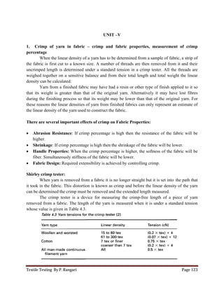Textile Testing By P. Rangari Page 123
UNIT –V
1. Crimp of yarn in fabric – crimp and fabric properties, measurement of crimp
percentage
When the linear density of a yarn has to be determined from a sample of fabric, a strip of
the fabric is first cut to a known size. A number of threads are then removed from it and their
uncrimped length is determined under a standard tension in a crimp tester. All the threads are
weighed together on a sensitive balance and from their total length and total weight the linear
density can be calculated.
Yarn from a finished fabric may have had a resin or other type of finish applied to it so
that its weight is greater than that of the original yarn. Alternatively it may have lost fibres
during the finishing process so that its weight may be lower than that of the original yarn. For
these reasons the linear densities of yarn from finished fabrics can only represent an estimate of
the linear density of the yarn used to construct the fabric.
There are several important effects of crimp on Fabric Properties:
 Abrasion Resistance: If crimp percentage is high then the resistance of the fabric will be
higher.
 Shrinkage: If crimp percentage is high then the shrinkage of the fabric will be lower.
 Handle Properties: When the crimp percentage is higher, the softness of the fabric will be
fiber. Simultaneously stiffness of the fabric will be lower.
 Fabric Design: Required extensibility is achieved by controlling crimp.
Shirley crimp tester:
When yarn is removed from a fabric it is no longer straight but it is set into the path that
it took in the fabric. This distortion is known as crimp and before the linear density of the yarn
can be determined the crimp must be removed and the extended length measured.
The crimp tester is a device for measuring the crimp-free length of a piece of yarn
removed from a fabric. The length of the yarn is measured when it is under a standard tension
whose value is given in Table 4.3.
 