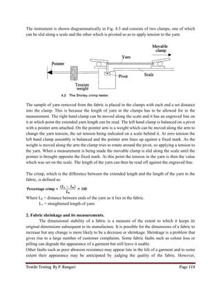 Textile Testing By P. Rangari
The instrument is shown diagrammatically in Fig. 4.3 and consists of two clamps, one of which
can be slid along a scale and the other which is pivoted so as to apply
The sample of yarn removed from the fabric is
into the clamp. This is because the length of yarn in the clamps has to be
measurement. The right hand clamp can be moved along the scale and it has an engraved line on
it at which point the extended yarn le
with a pointer arm attached. On the pointer arm is a weight which can be moved along the arm to
change the yarn tension, the set tension being indicated on a
left hand clamp assembly is balanced and the pointer arm lines up against a fixed mark. As the
weight is moved along the arm the clamp tries to rotate around the pivot, so applying a tension to
the yarn. When a measurement is being made the movable clamp i
pointer is brought opposite the fixed mark. At this point the tension in the yarn is then the value
which was set on the scale. The length of the yarn can then be read off against the engraved line.
The crimp, which is the difference between the extended length and the length of the yarn in the
fabric, is defined as:
Where L0 = distance between ends of the yarn as it lies in the fabric
L1 = straightened length of yarn
2. Fabric shrinkage and its measurement
The dimensional stability of a fabric is a measure of the extent to which it keeps its
original dimensions subsequent to its manufacture
increase but any change is more likely to be a decrease or
gives rise to a large number of customer complaints. Some fabric faults such as colour loss or
pilling can degrade the appearance of a garment but still leave it usable.
Other faults such as poor abrasion resistance m
extent their appearance may be anticipated by
The instrument is shown diagrammatically in Fig. 4.3 and consists of two clamps, one of which
can be slid along a scale and the other which is pivoted so as to apply tension to the yarn.
The sample of yarn removed from the fabric is placed in the clamps with each end a set distance
into the clamp. This is because the length of yarn in the clamps has to be allowed for in the
. The right hand clamp can be moved along the scale and it has an engraved line on
it at which point the extended yarn length can be read. The left hand clamp is balanced on a pivot
with a pointer arm attached. On the pointer arm is a weight which can be moved along the arm to
change the yarn tension, the set tension being indicated on a scale behind it. At zero tension the
left hand clamp assembly is balanced and the pointer arm lines up against a fixed mark. As the
weight is moved along the arm the clamp tries to rotate around the pivot, so applying a tension to
When a measurement is being made the movable clamp is slid along the scale until
e the fixed mark. At this point the tension in the yarn is then the value
which was set on the scale. The length of the yarn can then be read off against the engraved line.
difference between the extended length and the length of the yarn in the
= distance between ends of the yarn as it lies in the fabric.
d length of yarn.
2. Fabric shrinkage and its measurements.
The dimensional stability of a fabric is a measure of the extent to which it keeps its
s subsequent to its manufacture. It is possible for the dimensions of a fabric to
increase but any change is more likely to be a decrease or shrinkage. Shrinkage is a problem that
gives rise to a large number of customer complaints. Some fabric faults such as colour loss or
pilling can degrade the appearance of a garment but still leave it usable.
Other faults such as poor abrasion resistance may appear late in the life of a garment and to some
extent their appearance may be anticipated by judging the quality of the fabric. However,
Page 124
The instrument is shown diagrammatically in Fig. 4.3 and consists of two clamps, one of which
tension to the yarn.
with each end a set distance
allowed for in the
. The right hand clamp can be moved along the scale and it has an engraved line on
ngth can be read. The left hand clamp is balanced on a pivot
with a pointer arm attached. On the pointer arm is a weight which can be moved along the arm to
scale behind it. At zero tension the
left hand clamp assembly is balanced and the pointer arm lines up against a fixed mark. As the
weight is moved along the arm the clamp tries to rotate around the pivot, so applying a tension to
s slid along the scale until the
e the fixed mark. At this point the tension in the yarn is then the value
which was set on the scale. The length of the yarn can then be read off against the engraved line.
difference between the extended length and the length of the yarn in the
The dimensional stability of a fabric is a measure of the extent to which it keeps its
. It is possible for the dimensions of a fabric to
shrinkage. Shrinkage is a problem that
gives rise to a large number of customer complaints. Some fabric faults such as colour loss or
ay appear late in the life of a garment and to some
judging the quality of the fabric. However,
 