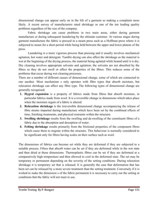 Textile Testing By P. Rangari Page 125
dimensional change can appear early on in the life of a garment so making a complaint more
likely. A recent survey of manufacturers rated shrinkage as one of the ten leading quality
problems regardless of the size of the company.
Fabric shrinkage can cause problems in two main areas, either during garment
manufacture or during subsequent laundering by the ultimate customer. At various stages during
garment manufacture the fabric is pressed in a steam press such as a Hoffman press where it is
subjected to steam for a short period while being held between the upper and lower platens of the
press.
Laundering is a more vigorous process than pressing and it usually involves mechanical
agitation, hot water and detergent. Tumble drying can also affect the shrinkage as the material is
wet at the beginning of the drying process, the material being agitated while heated until it is dry.
Dry cleaning involves appropriate solvents and agitation; the solvents are not absorbed by the
fibres so they do not swell or affect the properties of the fibres. This reduces some of the
problems that occur during wet cleaning processes.
There are a number of different causes of dimensional change, some of which are connected to
one another. Most mechanism s only operates with fibre types that absorb moisture, but
relaxation shrinkage can affect any fibre type. The following types of dimensional change are
generally recognised:
1. Hygral expansion is a property of fabrics made from fibres that absorb moisture, in
particular fabrics made from wool. It is a reversible change in dimensions which takes place
when the moisture regain of a fabric is altered.
2. Relaxation shrinkage is the irreversible dimensional change accompanying the release of
fibre strains imparted during manufacture which have been set by the combined effects of
time, finishing treatments, and physical restraints within the structure.
3. Swelling shrinkage results from the swelling and de-swelling of the constituent fibres of a
fabric due to the absorption and desorption of water.
4. Felting shrinkage results primarily from the frictional properties of the component fibres
which cause them to migrate within the structure. This behaviour is normally considered to
be significant only for fibres having scales on their surface such as wool.
The dimensions of fabrics can become set while they are deformed if they are subjected to a
suitable process. Fibres that absorb water can be set if they are deformed while in the wet state
and then dried at those dimensions. Thermoplastic fibres can be set if they are deformed at a
comparatively high temperature and then allowed to cool in the deformed state. The set may be
temporary or permanent depending on the severity of the setting conditions. During relaxation
shrinkage it is temporary set that is released. It is generally the case that deformation that has
been set can be released by a more severe treatment than the setting treatment. Conversely if it is
wished to make the dimension s of the fabric permanent it is necessary to carry out the setting at
conditions that the fabric will not meet in use.
 