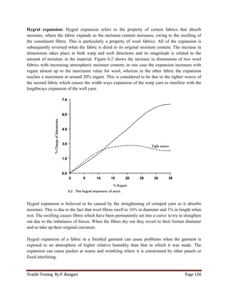 Textile Testing By P. Rangari Page 126
Hygral expansion: Hygral expansion refers to the property of certain fabrics that absorb
moisture, where the fabric expands as the moisture content increases, owing to the swelling of
the constituent fibres. This is particularly a property of wool fabrics. All of the expansion is
subsequently reversed when the fabric is dried to its original moisture content. The increase in
dimensions takes place in both warp and weft directions and its magnitude is related to the
amount of moisture in the material. Figure 6.2 shows the increase in dimensions of two wool
fabrics with increasing atmospheric moisture content; in one case the expansion increases with
regain almost up to the maximum value for wool, whereas in the other fabric the expansion
reaches a maximum at around 20% regain. This is considered to be due to the tighter weave of
the second fabric which causes the width ways expansion of the warp yarn to interfere with the
lengthways expansion of the weft yarn.
Hygral expansion is believed to be caused by the straightening of crimped yarn as it absorbs
moisture. This is due to the fact that wool fibres swell to 16% in diameter and 1% in length when
wet. The swelling causes fibres which have been permanently set into a curve to try to straighten
out due to the imbalance of forces. When the fibres dry out they revert to their former diameter
and so take up their original curvature.
Hygral expansion of a fabric in a finished garment can cause problems when the garment is
exposed to an atmosphere of higher relative humidity than that in which it was made. The
expansion can cause pucker at seams and wrinkling where it is constrained by other panels or
fixed interlining.
 