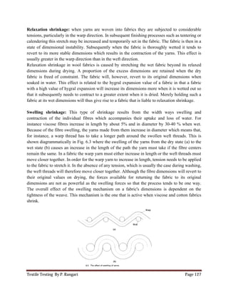 Textile Testing By P. Rangari Page 127
Relaxation shrinkage: when yarns are woven into fabrics they are subjected to considerable
tensions, particularly in the warp direction. In subsequent finishing processes such as tentering or
calendering this stretch may be increased and temporarily set in the fabric. The fabric is then in a
state of dimensional instability. Subsequently when the fabric is thoroughly wetted it tends to
revert to its more stable dimensions which results in the contraction of the yarns. This effect is
usually greater in the warp direction than in the weft direction.
Relaxation shrinkage in wool fabrics is caused by stretching the wet fabric beyond its relaxed
dimensions during drying. A proportion of the excess dimensions are retained when the dry
fabric is freed of constraint. The fabric will, however, revert to its original dimensions when
soaked in water. This effect is related to the hygral expansion value of a fabric in that a fabric
with a high value of hygral expansion will increase its dimensions more when it is wetted out so
that it subsequently needs to contract to a greater extent when it is dried. Merely holding such a
fabric at its wet dimensions will thus give rise to a fabric that is liable to relaxation shrinkage.
Swelling shrinkage: This type of shrinkage results from the width ways swelling and
contraction of the individual fibres which accompanies their uptake and loss of water. For
instance viscose fibres increase in length by about 5% and in diameter by 30-40 % when wet.
Because of the fibre swelling, the yarns made from them increase in diameter which means that,
for instance, a warp thread has to take a longer path around the swollen weft threads. This is
shown diagrammatically in Fig. 6.3 where the swelling of the yarns from the dry state (a) to the
wet state (b) causes an increase in the length of the path the yarn must take if the fibre centers
remain the same. In a fabric the warp yarn must either increase in length or the weft threads must
move closer together. In order for the warp yarn to increase in length, tension needs to be applied
to the fabric to stretch it. In the absence of any tension, which is usually the case during washing,
the weft threads will therefore move closer together. Although the fibre dimensions will revert to
their original values on drying, the forces available for returning the fabric to its original
dimensions are not as powerful as the swelling forces so that the process tends to be one way.
The overall effect of the swelling mechanism on a fabric's dimensions is dependent on the
tightness of the weave. This mechanism is the one that is active when viscose and cotton fabrics
shrink.
 
