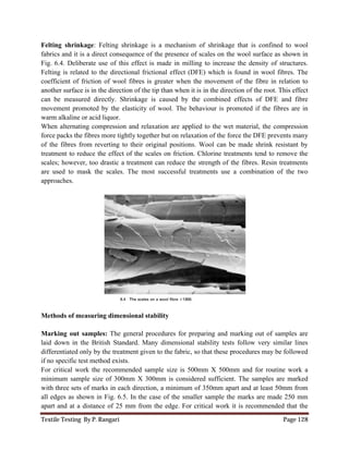 Textile Testing By P. Rangari Page 128
Felting shrinkage: Felting shrinkage is a mechanism of shrinkage that is confined to wool
fabrics and it is a direct consequence of the presence of scales on the wool surface as shown in
Fig. 6.4. Deliberate use of this effect is made in milling to increase the density of structures.
Felting is related to the directional frictional effect (DFE) which is found in wool fibres. The
coefficient of friction of wool fibres is greater when the movement of the fibre in relation to
another surface is in the direction of the tip than when it is in the direction of the root. This effect
can be measured directly. Shrinkage is caused by the combined effects of DFE and fibre
movement promoted by the elasticity of wool. The behaviour is promoted if the fibres are in
warm alkaline or acid liquor.
When alternating compression and relaxation are applied to the wet material, the compression
force packs the fibres more tightly together but on relaxation of the force the DFE prevents many
of the fibres from reverting to their original positions. Wool can be made shrink resistant by
treatment to reduce the effect of the scales on friction. Chlorine treatments tend to remove the
scales; however, too drastic a treatment can reduce the strength of the fibres. Resin treatments
are used to mask the scales. The most successful treatments use a combination of the two
approaches.
Methods of measuring dimensional stability
Marking out samples: The general procedures for preparing and marking out of samples are
laid down in the British Standard. Many dimensional stability tests follow very similar lines
differentiated only by the treatment given to the fabric, so that these procedures may be followed
if no specific test method exists.
For critical work the recommended sample size is 500mm X 500mm and for routine work a
minimum sample size of 300mm X 300mm is considered sufficient. The samples are marked
with three sets of marks in each direction, a minimum of 350mm apart and at least 50mm from
all edges as shown in Fig. 6.5. In the case of the smaller sample the marks are made 250 mm
apart and at a distance of 25 mm from the edge. For critical work it is recommended that the
 