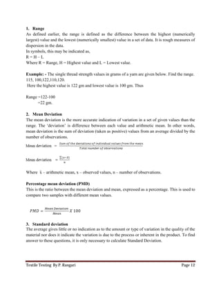 Textile Testing By P. Rangari Page 12
1. Range
As defined earlier, the range is defined as the difference between the highest (numerically
largest) value and the lowest (numerically smallest) value in a set of data. It is rough measures of
dispersion in the data.
In symbols, this may be indicated as,
R = H – L
Where R = Range, H = Highest value and L = Lowest value.
Example: - The single thread strength values in grams of a yarn are given below. Find the range.
115, 100,122,110,120.
Here the highest value is 122 gm and lowest value is 100 gm. Thus
Range =122-100
=22 gm.
2. Mean Deviation
The mean deviation is the more accurate indication of variation in a set of given values than the
range. The ‘deviation’ is difference between each value and arithmetic mean. In other words,
mean deviation is the sum of deviation (taken as positive) values from an average divided by the
number of observations.
Where x – arithmetic mean, x – observed values, n – number of observations.
Percentage mean deviation (PMD)
This is the ratio between the mean deviation and mean, expressed as a percentage. This is used to
compare two samples with different mean values.
3. Standard deviation
The average gives little or no indication as to the amount or type of variation in the quality of the
material nor does it indicate the variation is due to the process or inherent in the product. To find
answer to these questions, it is only necessary to calculate Standard Deviation.
 