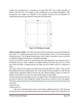 Textile Testing By P. Rangari Page 129
samples are preconditioned at a temperature not greater than 500
C with a relative humidity of
between 10% and 25%. All samples are then conditioned in the standard atmosphere. After
measurement the samples are subjected to the required treatment and the procedure for
conditioning and measuring repeated to obtain the final dimensions.
Figure 6.5 Marking out sample
WIRA steaming cylinder: The WIRA steaming cylinder is designed to assess the shrinkage that
takes place in a commercial garment press as steam pressing is part of the normal garment
making up process. The shrinkage that takes place when a fabric is exposed to steam is classified
as relaxation shrinkage not felting or consolidation shrinkage.
In the test the fabric is kept in an unconstrained state and subjected to dry saturated steam at
atmospheric pressure. These conditions are slightly different from those that occur in a steam
press where the fabric is trapped between the upper and lower platens while it is subjected to
steam.
Four warp and four weft samples are tested, each measuring 300mm X 50mm. They are first
preconditioned and then conditioned for 24 h in the standard testing atmosphere in order that the
samples always approach condition from the dry side. Markers (threads, staples, ink dots) are
then put on the fabric so as to give two marks 250mm apart on each sample.
The four specimens are then placed on the wire support frame of the apparatus shown in Fig. 6.6
and steam is allowed to flow through the cylinder for at least one minute to warm it thoroughly.
The frame is then inserted into the cylinder keeping the steam valve open and the following cycle
carried out:
• Steam for 30 s
• Remove for 30 s
This cycle is performed three times in total with no additional intervals. The specimens
are then allowed to cool, preconditioned and then conditioned for another 24 h to bring them into
 